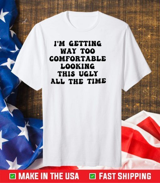 I’m getting way too comfortable looking this ugly all the time Gift T-Shirt
