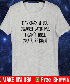 It’s okay if you disagree with me i can’t force you to be right shirt