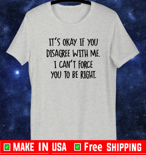 It’s okay if you disagree with me i can’t force you to be right shirt