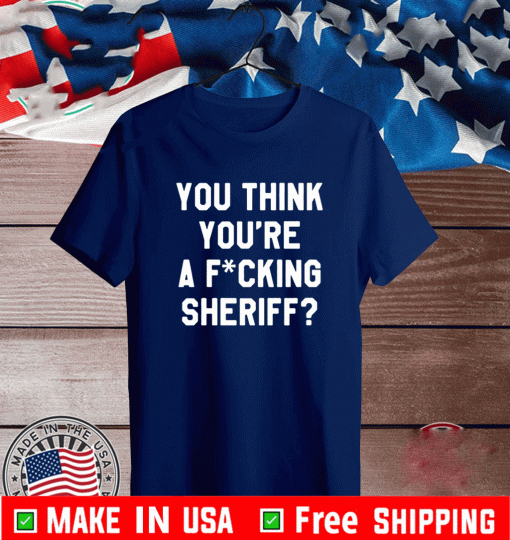 YOU THINK YOU'RE A FUCKINYOU THINK YOU'RE A FUCKING SHERIFF? SHIRTG SHERIFF? SHIRT