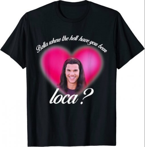 Bella Where The Hell Have You Been Loca T-Shirt T-Shirt