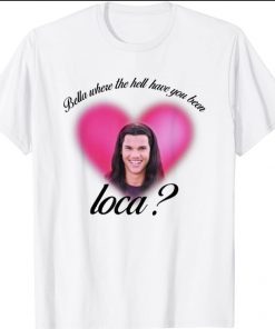 Bella Where The Hell Have You Been Loca gift Shirts