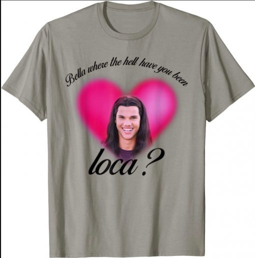 Bella Where The Hell Have You Been Loca funny Shirts