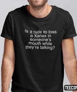 Is It Rude To Toss A Xanax In Someone’s Mouth While They’re Talking 2022 T-Shirt