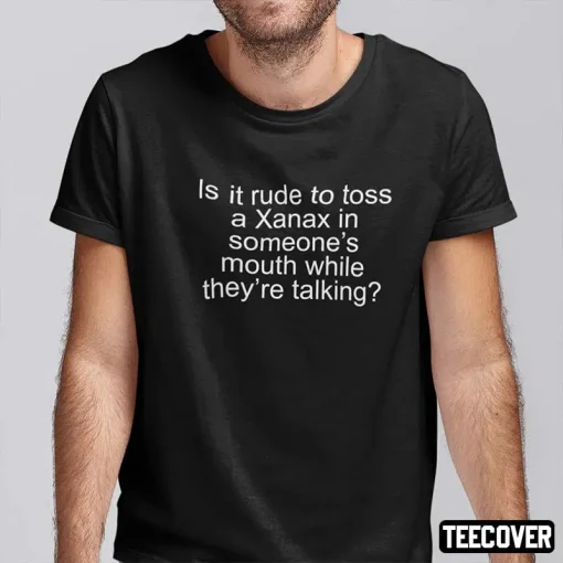 Is It Rude To Toss A Xanax In Someone’s Mouth While They’re Talking 2022 T-Shirt